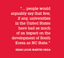 “... people would arguably say that few, if any, universities in the United States have had as much of an impact on the development of South Korea as NC State.” -Dean Louis Martin-Vega